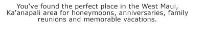 Oceanfront condo at the beautiful Papakea ResortYou've found the perfect place in the West Maui, Kaanapali area for honeymoons, anniversaries, family reunions and memorable vacations.